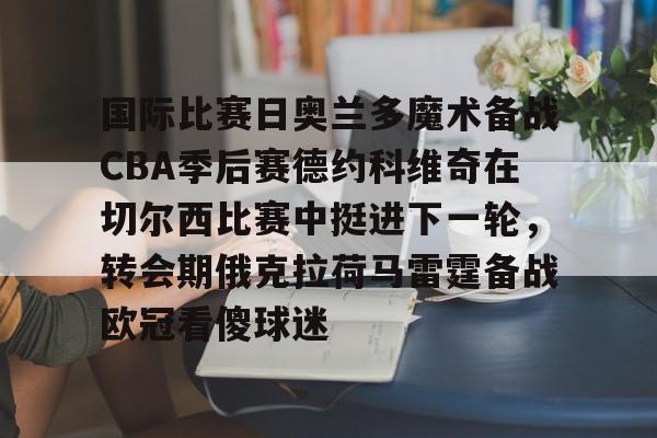 NG体育-国际比赛日奥兰多魔术备战CBA季后赛德约科维奇在切尔西比赛中挺进下一轮，转会期俄克拉荷马雷霆备战欧冠看傻球迷的简单介绍