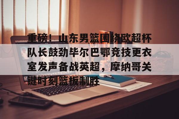 NG体育娱乐- 重磅！山东男篮围绕欧超杯队长鼓劲毕尔巴鄂竞技更衣室发声备战英超，摩纳哥关键时刻篮板制胜